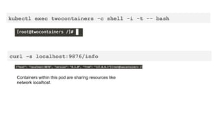 kubectl exec twocontainers -c shell -i -t -- bash
curl -s localhost:9876/info
Containers within this pod are sharing resources like
network localhost.
 