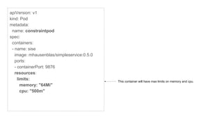 apiVersion: v1
kind: Pod
metadata:
name: constraintpod
spec:
containers:
- name: sise
image: mhausenblas/simpleservice:0.5.0
ports:
- containerPort: 9876
resources:
limits:
memory: "64Mi"
cpu: "500m"
This container will have max limits on memory and cpu.
 