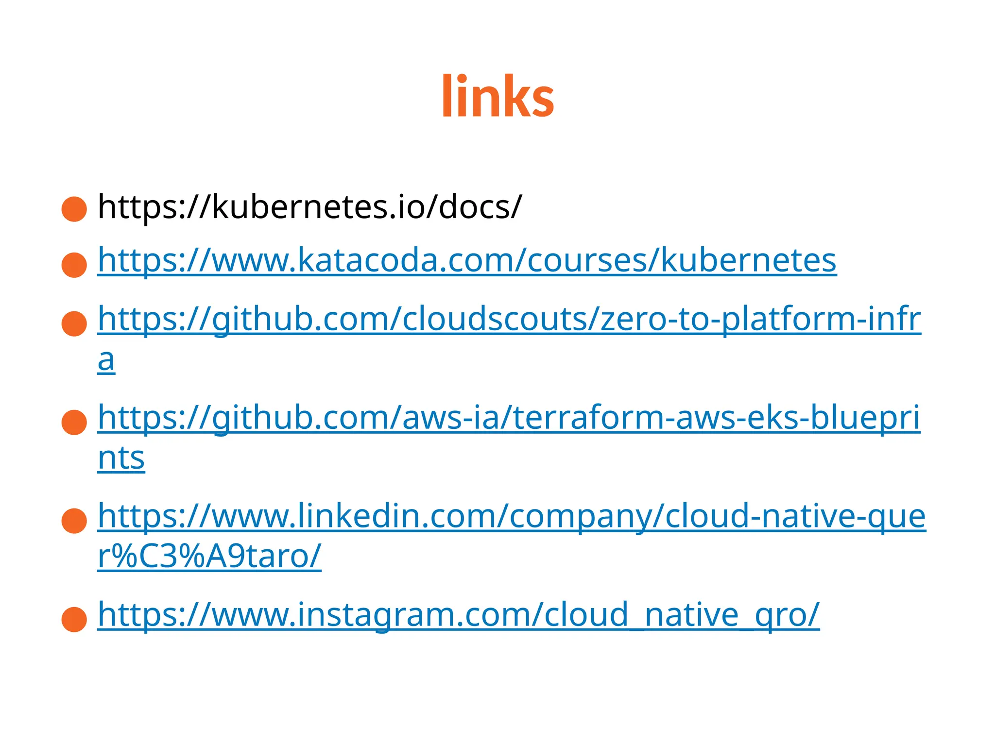 links
● https://kubernetes.io/docs/
● https://www.katacoda.com/courses/kubernetes
● https://github.com/cloudscouts/zero-to-platform-infr
a
● https://github.com/aws-ia/terraform-aws-eks-bluepri
nts
● https://www.linkedin.com/company/cloud-native-que
r%C3%A9taro/
● https://www.instagram.com/cloud_native_qro/
 