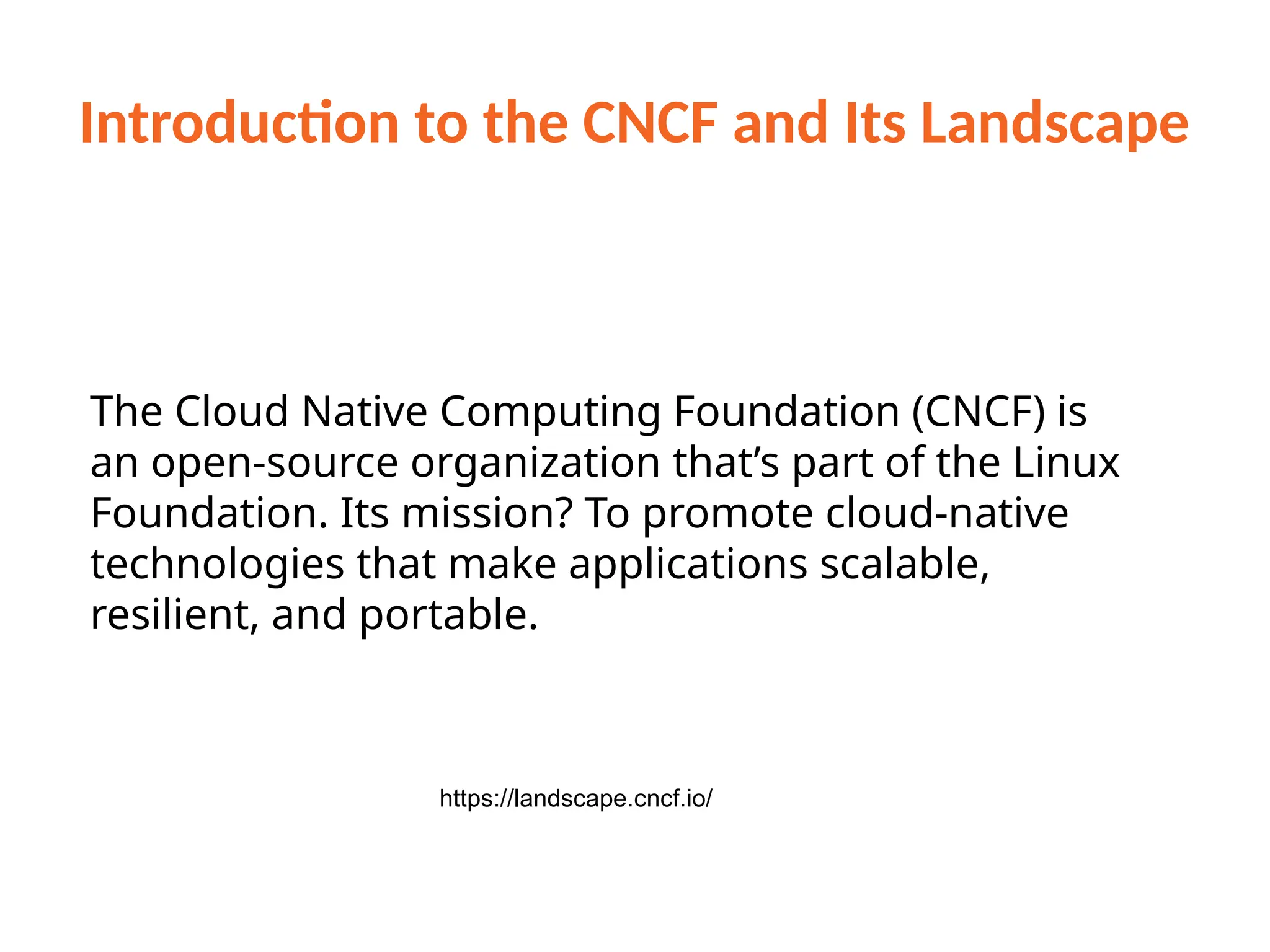 Introduction to the CNCF and Its Landscape
https://landscape.cncf.io/
The Cloud Native Computing Foundation (CNCF) is
an open-source organization that’s part of the Linux
Foundation. Its mission? To promote cloud-native
technologies that make applications scalable,
resilient, and portable.
 