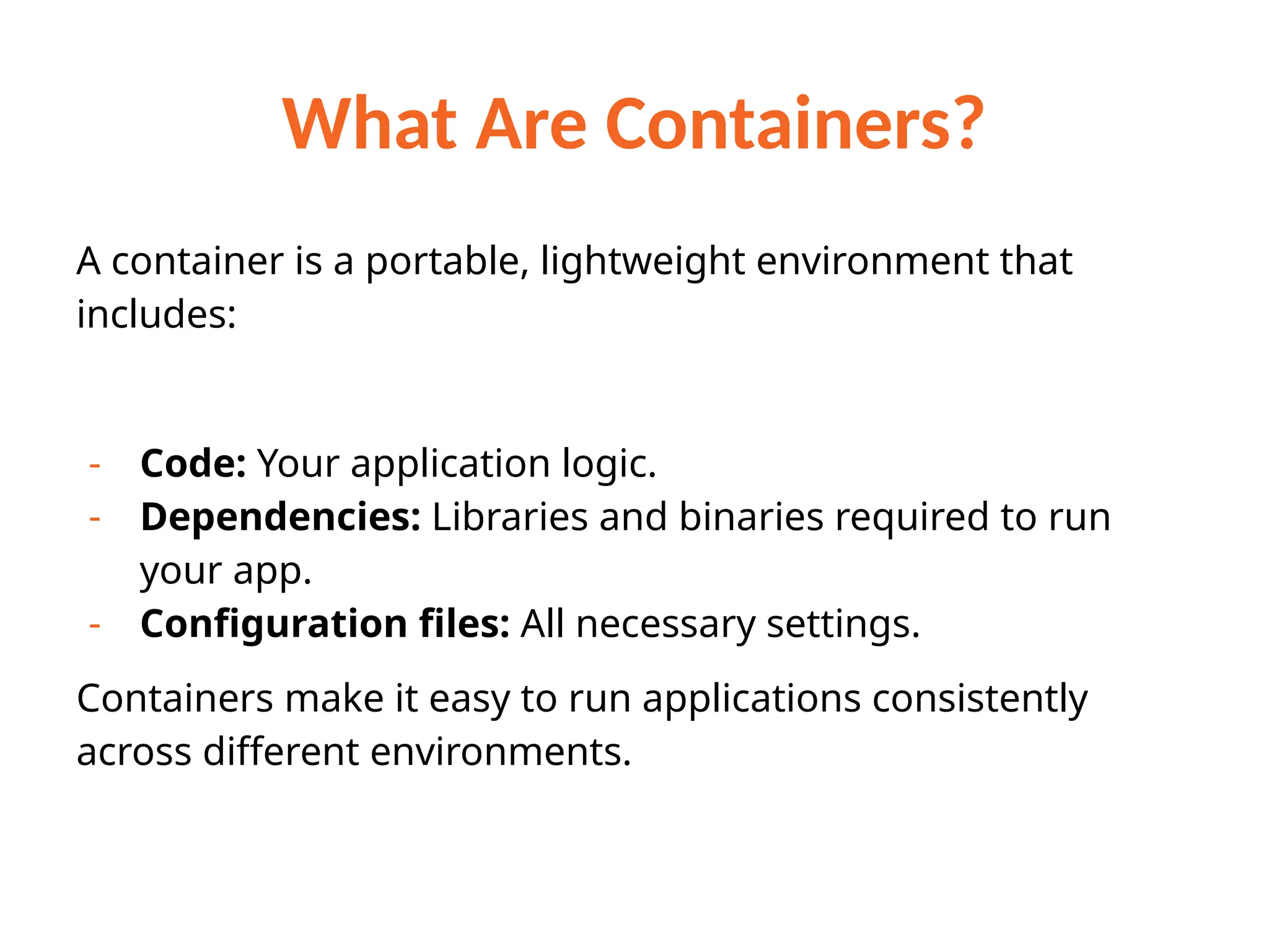 What Are Containers?
A container is a portable, lightweight environment that
includes:
- Code: Your application logic.
- Dependencies: Libraries and binaries required to run
your app.
- Configuration files: All necessary settings.
Containers make it easy to run applications consistently
across different environments.
 
