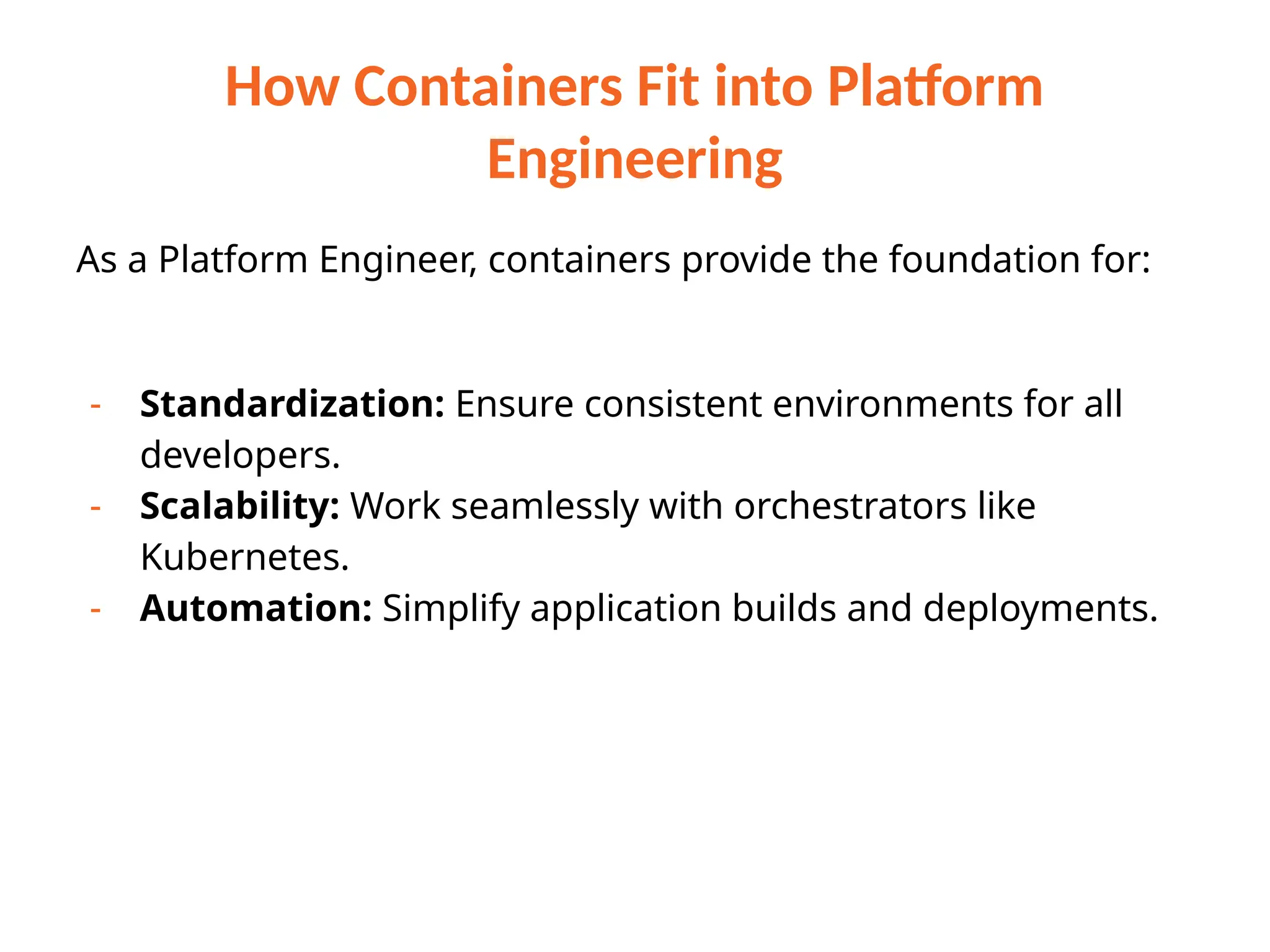 How Containers Fit into Platform
Engineering
As a Platform Engineer, containers provide the foundation for:
- Standardization: Ensure consistent environments for all
developers.
- Scalability: Work seamlessly with orchestrators like
Kubernetes.
- Automation: Simplify application builds and deployments.
 