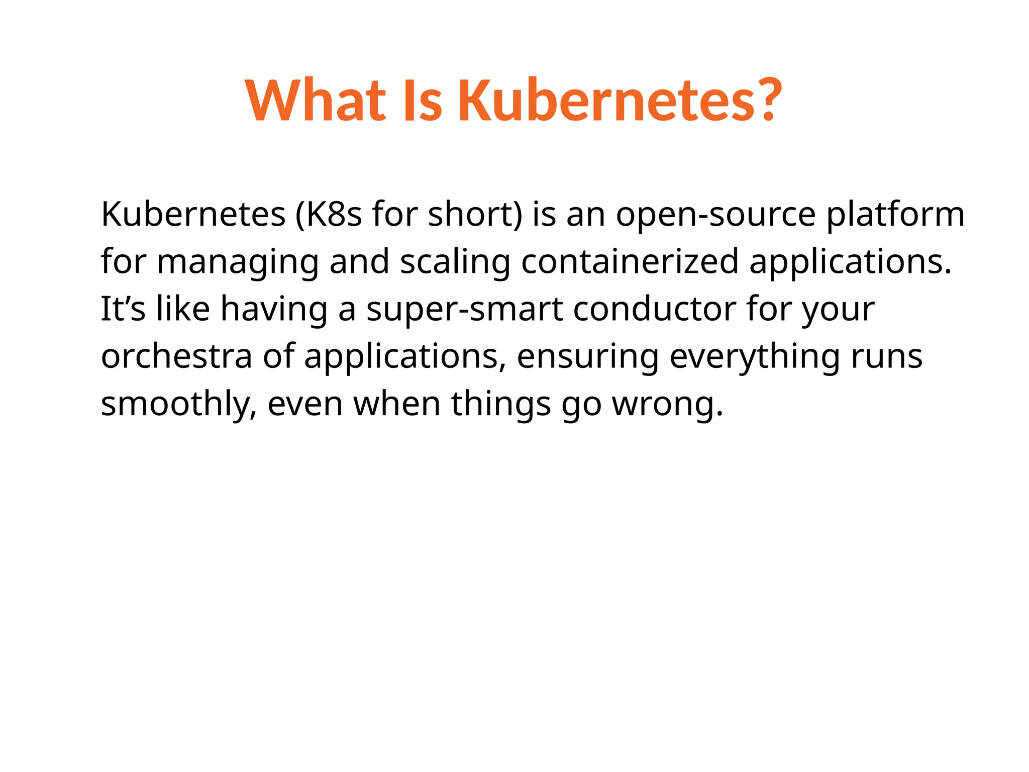 What Is Kubernetes?
Kubernetes (K8s for short) is an open-source platform
for managing and scaling containerized applications.
It’s like having a super-smart conductor for your
orchestra of applications, ensuring everything runs
smoothly, even when things go wrong.
 