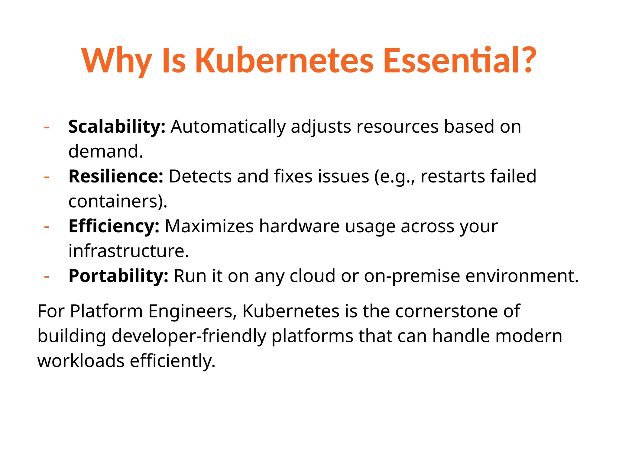 Why Is Kubernetes Essential?
- Scalability: Automatically adjusts resources based on
demand.
- Resilience: Detects and fixes issues (e.g., restarts failed
containers).
- Efficiency: Maximizes hardware usage across your
infrastructure.
- Portability: Run it on any cloud or on-premise environment.
For Platform Engineers, Kubernetes is the cornerstone of
building developer-friendly platforms that can handle modern
workloads efficiently.
 