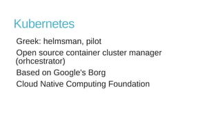 Kubernetes
Greek: helmsman, pilot
Open source container cluster manager
(orhcestrator)
Based on Google's Borg
Cloud Native Computing Foundation
 