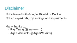 Disclaimer
Not affiliated with Google, Pivotal or Docker
Not an expert talk, my findings and experiments
Many thanks to:
– Ray Tsang (@saturnism)
– Arjen Wassink (@ArjenWassink)
 