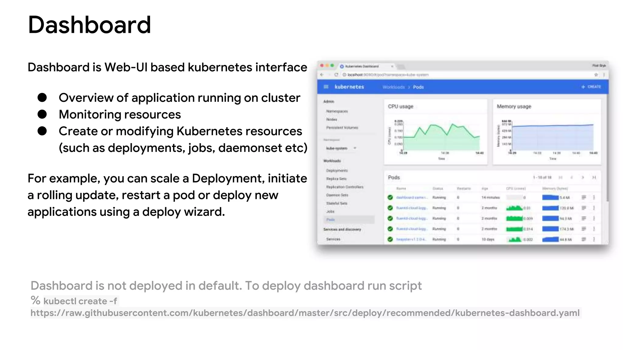 Dashboard
Dashboard is Web-UI based kubernetes interface
● Overview of application running on cluster
● Monitoring resources
● Create or modifying Kubernetes resources
(such as deployments, jobs, daemonset etc)
For example, you can scale a Deployment, initiate
a rolling update, restart a pod or deploy new
applications using a deploy wizard.
Dashboard is not deployed in default. To deploy dashboard run script
% kubectl create -f
https://raw.githubusercontent.com/kubernetes/dashboard/master/src/deploy/recommended/kubernetes-dashboard.yaml
 
