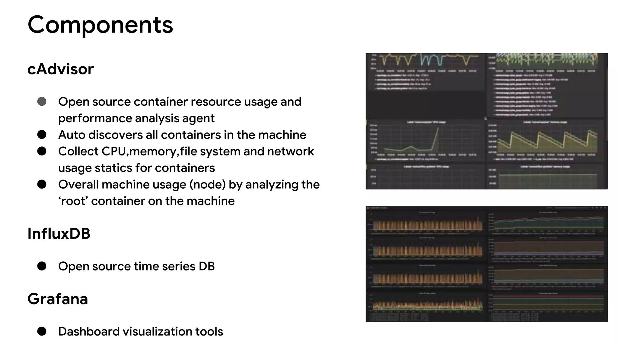 Components
cAdvisor
● Open source container resource usage and
performance analysis agent
● Auto discovers all containers in the machine
● Collect CPU,memory,file system and network
usage statics for containers
● Overall machine usage (node) by analyzing the
‘root’ container on the machine
InfluxDB
● Open source time series DB
Grafana
● Dashboard visualization tools
 