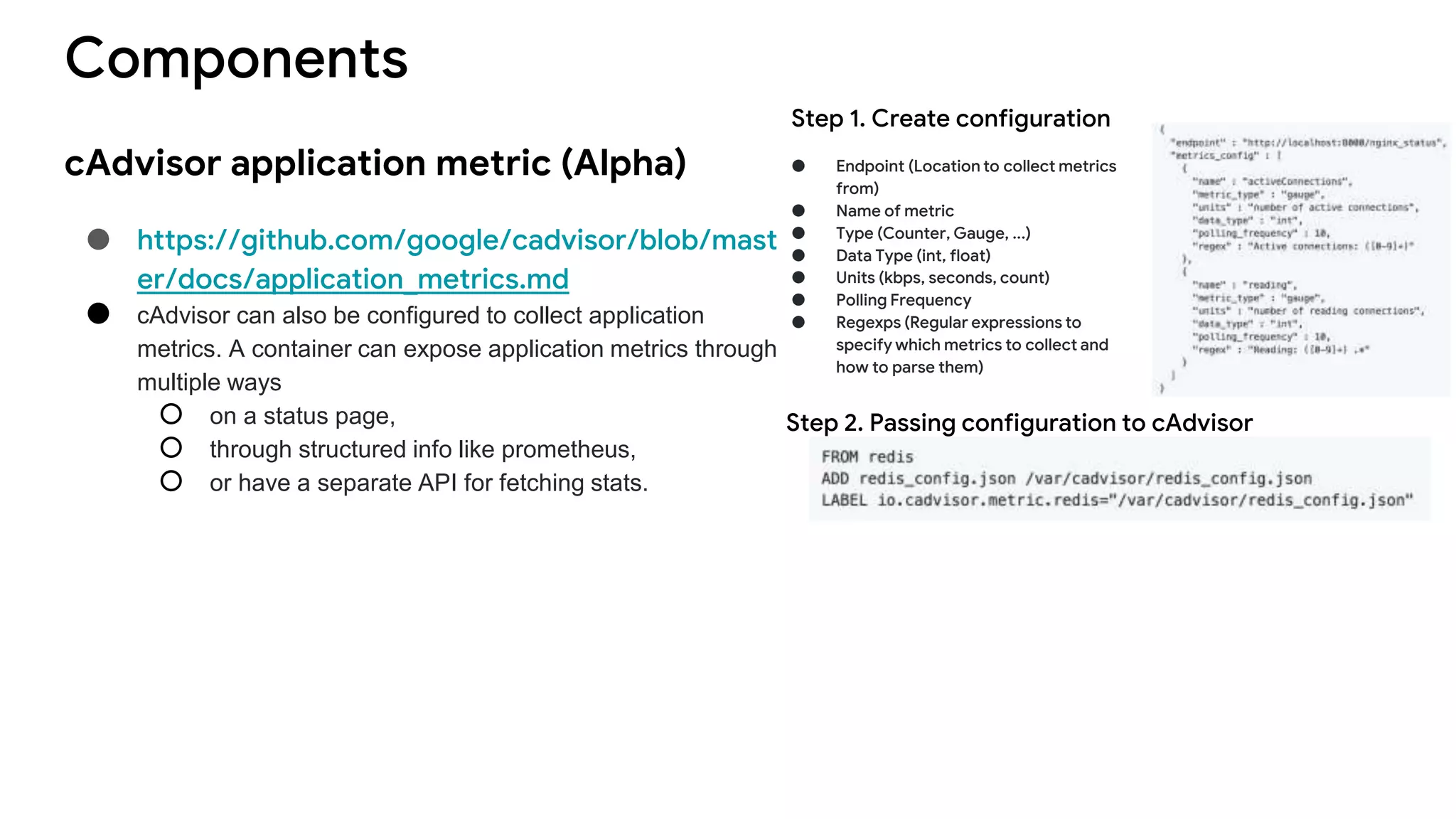 Components
cAdvisor application metric (Alpha)
● https://github.com/google/cadvisor/blob/mast
er/docs/application_metrics.md
● cAdvisor can also be configured to collect application
metrics. A container can expose application metrics through
multiple ways
○ on a status page,
○ through structured info like prometheus,
○ or have a separate API for fetching stats.
● Endpoint (Location to collect metrics
from)
● Name of metric
● Type (Counter, Gauge, ...)
● Data Type (int, float)
● Units (kbps, seconds, count)
● Polling Frequency
● Regexps (Regular expressions to
specify which metrics to collect and
how to parse them)
Step 2. Passing configuration to cAdvisor
Step 1. Create configuration
 