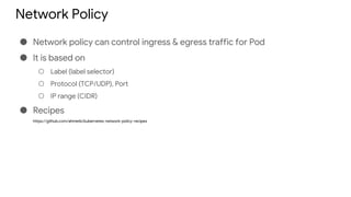 Network Policy
● Network policy can control ingress & egress traffic for Pod
● It is based on
○ Label (label selector)
○ Protocol (TCP/UDP), Port
○ IP range (CIDR)
● Recipes
https://github.com/ahmetb/kubernetes-network-policy-recipes
 