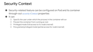 Security Context
● Security-related feature can be configured on Pod and its container
through-out security-Context properties
● It can
○ Specify the user under which the process in the container will run
○ Prevest the container from running as root
○ Privileged mode (full access to it’s node’s kernel)
○ Fine grained privileged mode (partial access for node’s kernel)
 