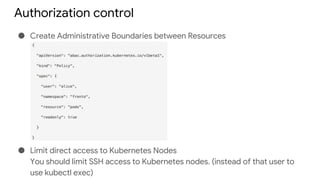 Authorization control
● Create Administrative Boundaries between Resources
● Limit direct access to Kubernetes Nodes
You should limit SSH access to Kubernetes nodes. (instead of that user to
use kubectl exec)
 