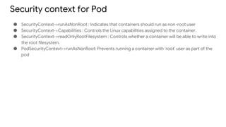 Security context for Pod
● SecurityContext->runAsNonRoot : Indicates that containers should run as non-root user
● SecurityContext->Capabilities : Controls the Linux capabilities assigned to the container.
● SecurityContext->readOnlyRootFilesystem : Controls whether a container will be able to write into
the root filesystem.
● PodSecurityContext->runAsNonRoot: Prevents running a container with ‘root’ user as part of the
pod
 