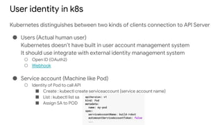 User identity in k8s
Kubernetes distinguishes between two kinds of clients connection to API Server
● Users (Actual human user)
Kubernetes doesn’t have built in user account management system
It should use integrate with external identity management system
○ Open ID (OAuth2)
○ Webhook
● Service account (Machine like Pod)
○ Identity of Pod to call API
■ Create : kubectl create serviceaccount {service account name}
■ List : kubectl list sa
■ Assign SA to POD
 