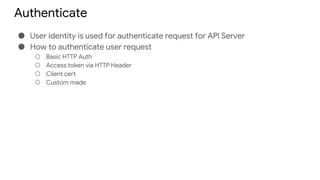 Authenticate
● User identity is used for authenticate request for API Server
● How to authenticate user request
○ Basic HTTP Auth
○ Access token via HTTP Header
○ Client cert
○ Custom made
 