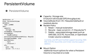 PersistentVolume
● PersistentVolume
● Capacity : Storage size
In future it will include IOPS,throughput etc
● VolumeMode (from 1.9) : Filesystem(default) or
rawblock device
● Reclaim Policy
○ Retain – manual reclamation
○ Recycle – basic scrub (rm -rf /thevolume/*)
○ Delete – associated storage asset such as
AWS EBS, GCE PD, Azure Disk, or OpenStack
Cinder volume is deleted
● Mount Option
Additional mount options for when a Persistent
Volume is mounted on a node
Currently, only NFS and HostPath support recycling. AWS
EBS, GCE PD, Azure Disk, and Cinder volumes support
deletion.
 