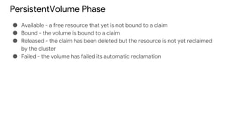 PersistentVolume Phase
● Available - a free resource that yet is not bound to a claim
● Bound - the volume is bound to a claim
● Released - the claim has been deleted but the resource is not yet reclaimed
by the cluster
● Failed - the volume has failed its automatic reclamation
 
