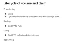 Lifecycle of volume and claim
Provisioning
● Static
● Dynamic : Dynamically create volume with storage class.
Binding
● Bind PV to PVC
Using
● Bind PVC to Pod and starts to use
Reclaiming
 