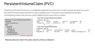 PersistentVolumeClaim (PVC)
Claiming a PersistentVolume is a completely separate process from creating a pod, because you want
the same PersistentVolumeClaim to stay available even if the pod is rescheduled (remember,
rescheduling means the previous pod is deleted and a new one is created
apiVersion: v1 kind: PersistentVolumeClaim
metadata:
name: mongodb-pvc
spec:
resources:
requests:
storage: 1Gi
accessModes:
- ReadWriteOnce
storageClassName: ""
List PersistentVolume
List PersistentVolumeClaim
쿠버네티스 인액션 예제
Nobody else can claim the same volume until you release it.
 