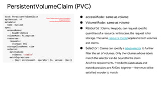 PersistentVolumeClaim (PVC)
https://kubernetes.io/docs/concepts/s
torage/persistent-
volumes/#persistentvolumeclaims
● accessMode : same as volume
● VolumeMode : same as volume
● Resource : Claims, like pods, can request specific
quantities of a resource. In this case, the request is for
storage. The same resource model applies to both volumes
and claims.
● Selector : Claims can specify a label selector to further
filter the set of volumes. Only the volumes whose labels
match the selector can be bound to the claim
All of the requirements, from both matchLabels and
matchExpressions are ANDed together – they must all be
satisfied in order to match
 
