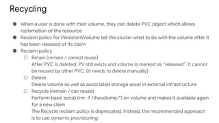 Recycling
● When a user is done with their volume, they can delete PVC object which allows
reclamation of the resource
● Reclaim policy for PersistentVolume tell the cluster what to do with the volume after it
has been released of its claim
● Reclaim policy
○ Retain (remain / cannot reuse)
After PVC is deleted, PV still exists and volume is marked as “released”. It cannot
be reused by other PVC. (it needs to delete manually)
○ Delete
Delete volume as well as associated storage asset in external infrastructure
○ Recycle (remain / can reuse)
Perform basic scrub (rm -f /thevolume/*) on volume and makes it available again
for a new claim
The Recycle reclaim policy is deprecated. Instead, the recommended approach
is to use dynamic provisioning.
 