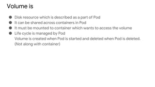 Volume is
● Disk resource which is described as a part of Pod
● It can be shared across containers in Pod
● It must be mounted to container which wants to access the volume
● Life cycle is managed by Pod
Volume is created when Pod is started and deleted when Pod is deleted.
(Not along with container)
 