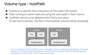 Volume type - hostPath
● It posts to a specific file or directory on the node’s file system
● Pods running on same node and using the same path in their volume
● hostPath volume is not deleted when Pod is torn down
(If new Pod is started, the files in the hostPath volume will be remained)
Node
Pod Pod
/mydirectory/
Node
Pod
/mydirectory/
If you’re thinking of using a hostPath volume as the place to store a database’s data directory, think again.
Because the volume’s contents are stored on a specific node’s filesystem, when the database pod gets
rescheduled to another node, it will no longer see the data.
 