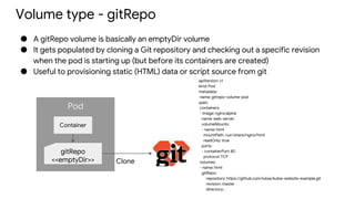 Pod
Volume type - gitRepo
● A gitRepo volume is basically an emptyDir volume
● It gets populated by cloning a Git repository and checking out a specific revision
when the pod is starting up (but before its containers are created)
● Useful to provisioning static (HTML) data or script source from git
Container
gitRepo
<<emptyDir>> Clone
apiVersion: v1
kind: Pod
metadata:
name: gitrepo-volume-pod
spec:
containers:
- image: nginx:alpine
name: web-server
volumeMounts:
- name: html
mountPath: /usr/share/nginx/html
readOnly: true
ports:
- containerPort: 80
protocol: TCP
volumes:
- name: html
gitRepo:
repository: https://github.com/luksa/kubia-website-example.git
revision: master
directory: .
 