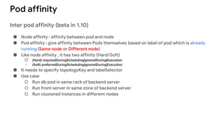 Pod affinity
Inter pod affinity (beta in 1.10)
● Node affinity : affinity between pod and node
● Pod affinity : give affinity between Pods themselves based on label of pod which is already
running (Same node or Different node)
● Like node affinity , it has two affinity (Hard/Soft)
○ (Hard) requiredDuringSchedulingIgnoredDuringExecution
○ (Soft) preferredDuringSchedulingIgnoredDuringExecution
● It needs to specify topologyKey and labelSelector
● Use case
○ Run db pod in same rack of backend server
○ Run front server in same zone of backend server
○ Run clustered instances in different nodes
 