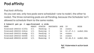 Pod affinity
Pod Anti-Affinity
As you can see, only two pods were scheduled—one to node1, the other to
node2. The three remaining pods are all Pending, because the Scheduler isn’t
allowed to schedule them to the same nodes.
Ref : Kubernetes in action book
475
 