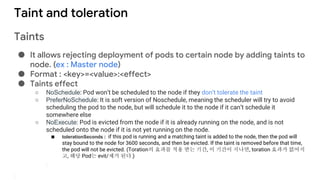 Taint and toleration
Taints
● It allows rejecting deployment of pods to certain node by adding taints to
node. (ex : Master node)
● Format : <key>=<value>:<effect>
● Taints effect
○ NoSchedule: Pod won’t be scheduled to the node if they don’t tolerate the taint
○ PreferNoSchedule: It is soft version of Noschedule, meaning the scheduler will try to avoid
scheduling the pod to the node, but will schedule it to the node if it can’t schedule it
somewhere else
○ NoExecute: Pod is evicted from the node if it is already running on the node, and is not
scheduled onto the node if it is not yet running on the node.
■ tolerationSeconds : if this pod is running and a matching taint is added to the node, then the pod will
stay bound to the node for 3600 seconds, and then be evicted. If the taint is removed before that time,
the pod will not be evicted. (Toration의 효과를 적용 받는 기간, 이 기간이 지나면, toration 효과가 없어지
고, 해당 Pod는 evit/제거 된다.)
 