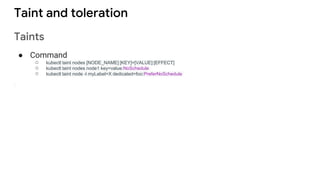 Taint and toleration
Taints
● Command
○ kubectl taint nodes [NODE_NAME] [KEY]=[VALUE]:[EFFECT]
○ kubectl taint nodes node1 key=value:NoSchedule
○ kubectl taint node -l myLabel=X dedicated=foo:PreferNoSchedule
 