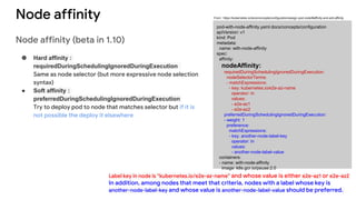 Node affinity
Node affinity (beta in 1.10)
● Hard affinity :
requiredDuringSchedulingIgnoredDuringExecution
Same as node selector (but more expressive node selection
syntax)
● Soft affinity :
preferredDuringSchedulingIgnoredDuringExecution
Try to deploy pod to node that matches selector but if it is
not possible the deploy it elsewhere
pod-with-node-affinity.yaml docs/concepts/configuration
apiVersion: v1
kind: Pod
metadata:
name: with-node-affinity
spec:
affinity:
nodeAffinity:
requiredDuringSchedulingIgnoredDuringExecution:
nodeSelectorTerms:
- matchExpressions:
- key: kubernetes.io/e2e-az-name
operator: In
values:
- e2e-az1
- e2e-az2
preferredDuringSchedulingIgnoredDuringExecution:
- weight: 1
preference:
matchExpressions:
- key: another-node-label-key
operator: In
values:
- another-node-label-value
containers:
- name: with-node-affinity
image: k8s.gcr.io/pause:2.0
Label key in node is “kubernetes.io/e2e-az-name” and whose value is either e2e-az1 or e2e-az2
In addition, among nodes that meet that criteria, nodes with a label whose key is
another-node-label-key and whose value is another-node-label-value should be preferred.
From : https://kubernetes.io/docs/concepts/configuration/assign-pod-node/#affinity-and-anti-affinity
 