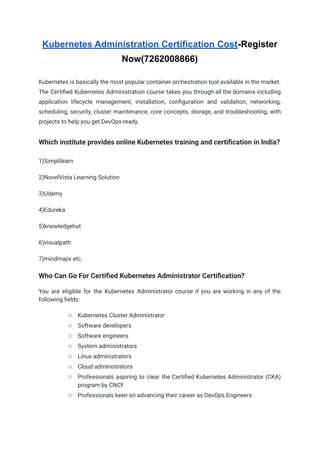 Kubernetes Administration Certification Cost-Register
Now(7262008866)
Kubernetes is basically the most popular container orchestration tool available in the market.
The Certified Kubernetes Administration course takes you through all the domains including
application lifecycle management, installation, configuration and validation, networking,
scheduling, security, cluster maintenance, core concepts, storage, and troubleshooting, with
projects to help you get DevOps-ready.
Which institute provides online Kubernetes training and certification in India?
1)Simplilearn
2)NovelVista Learning Solution
3)Udemy
4)Edureka
5)knowledgehut
6)visualpath
7)mindmajix etc.
Who Can Go For Certified Kubernetes Administrator Certification?
You are eligible for the Kubernetes Administrator course if you are working in any of the
following fields:
○ Kubernetes Cluster Administrator
○ Software developers
○ Software engineers
○ System administrators
○ Linux administrators
○ Cloud administrators
○ Professionals aspiring to clear the Certified Kubernetes Administrator (CKA)
program by CNCF
○ Professionals keen on advancing their career as DevOps Engineers
 