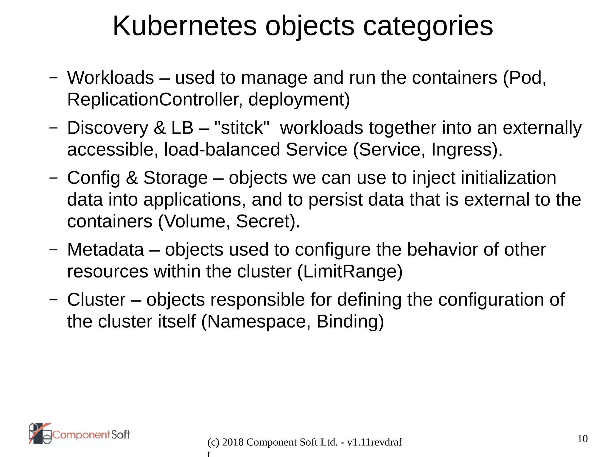 10
(c) 2018 Component Soft Ltd. - v1.11revdraf
Kubernetes objects categories
– Workloads – used to manage and run the containers (Pod,
ReplicationController, deployment)
– Discovery & LB – "stitck" workloads together into an externally
accessible, load-balanced Service (Service, Ingress).
– Config & Storage – objects we can use to inject initialization
data into applications, and to persist data that is external to the
containers (Volume, Secret).
– Metadata – objects used to configure the behavior of other
resources within the cluster (LimitRange)
– Cluster – objects responsible for defining the configuration of
the cluster itself (Namespace, Binding)
 