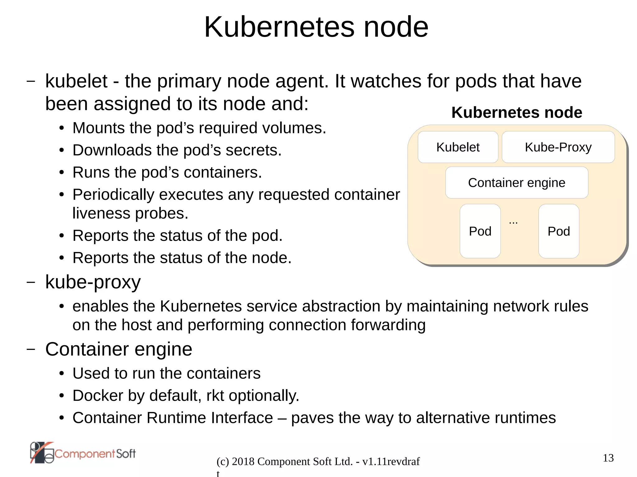 13
(c) 2018 Component Soft Ltd. - v1.11revdraf
Kubernetes node
– kubelet - the primary node agent. It watches for pods that have
been assigned to its node and:
● Mounts the pod’s required volumes.
● Downloads the pod’s secrets.
● Runs the pod’s containers.
● Periodically executes any requested container
liveness probes.
● Reports the status of the pod.
● Reports the status of the node.
– kube-proxy
● enables the Kubernetes service abstraction by maintaining network rules
on the host and performing connection forwarding
– Container engine
● Used to run the containers
● Docker by default, rkt optionally.
● Container Runtime Interface – paves the way to alternative runtimes
Kubernetes node
Kubelet Kube-Proxy
Pod Pod
...
Container engine
 