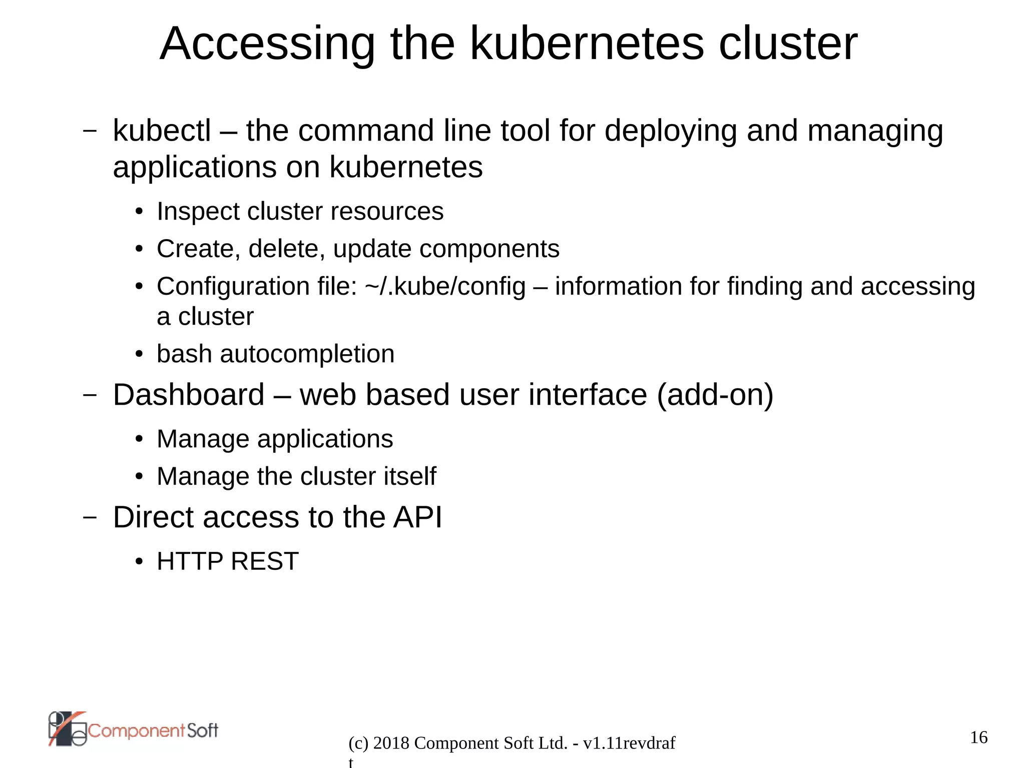 16
(c) 2018 Component Soft Ltd. - v1.11revdraf
Accessing the kubernetes cluster
– kubectl – the command line tool for deploying and managing
applications on kubernetes
● Inspect cluster resources
● Create, delete, update components
● Configuration file: ~/.kube/config – information for finding and accessing
a cluster
● bash autocompletion
– Dashboard – web based user interface (add-on)
● Manage applications
● Manage the cluster itself
– Direct access to the API
● HTTP REST
 