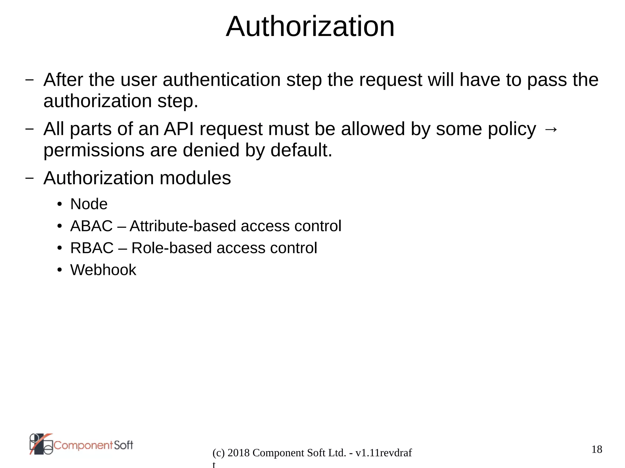 18
(c) 2018 Component Soft Ltd. - v1.11revdraf
Authorization
– After the user authentication step the request will have to pass the
authorization step.
– All parts of an API request must be allowed by some policy →
permissions are denied by default.
– Authorization modules
● Node
● ABAC – Attribute-based access control
● RBAC – Role-based access control
● Webhook
 