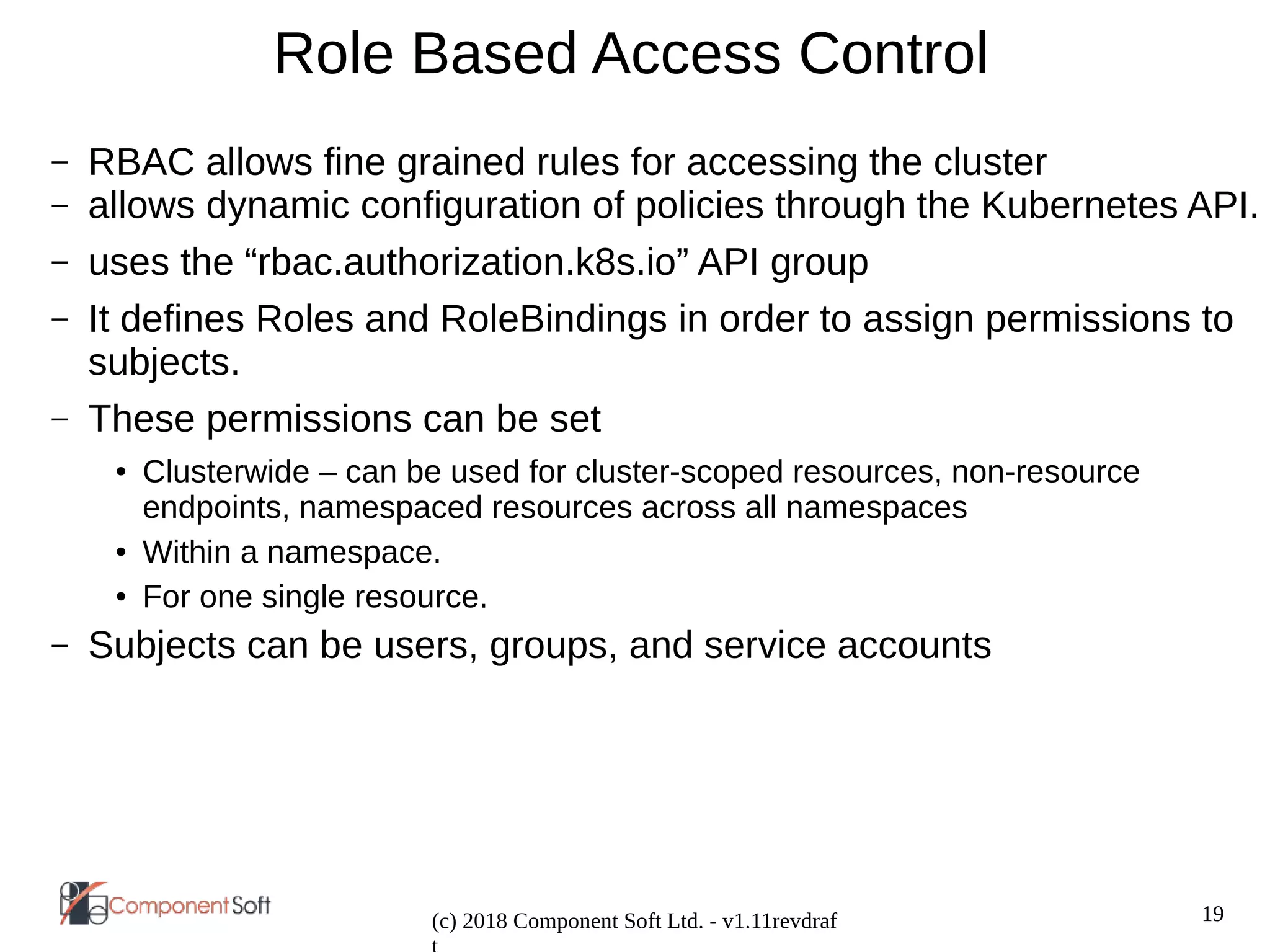 19
(c) 2018 Component Soft Ltd. - v1.11revdraf
Role Based Access Control
– RBAC allows fine grained rules for accessing the cluster
– allows dynamic configuration of policies through the Kubernetes API.
– uses the “rbac.authorization.k8s.io” API group
– It defines Roles and RoleBindings in order to assign permissions to
subjects.
– These permissions can be set
● Clusterwide – can be used for cluster-scoped resources, non-resource
endpoints, namespaced resources across all namespaces
● Within a namespace.
● For one single resource.
– Subjects can be users, groups, and service accounts
 