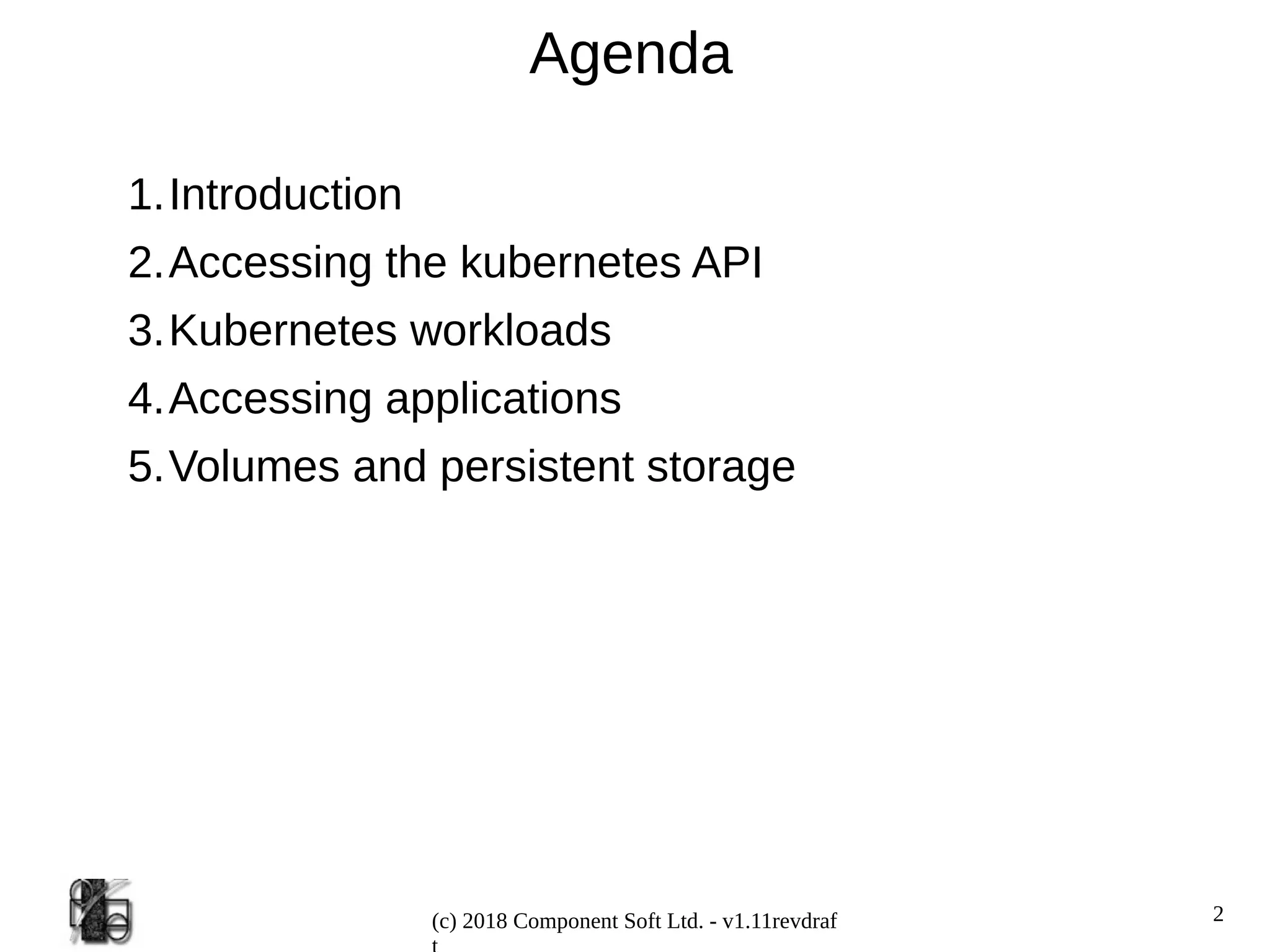 2
(c) 2018 Component Soft Ltd. - v1.11revdraf
Agenda
1.Introduction
2.Accessing the kubernetes API
3.Kubernetes workloads
4.Accessing applications
5.Volumes and persistent storage
 