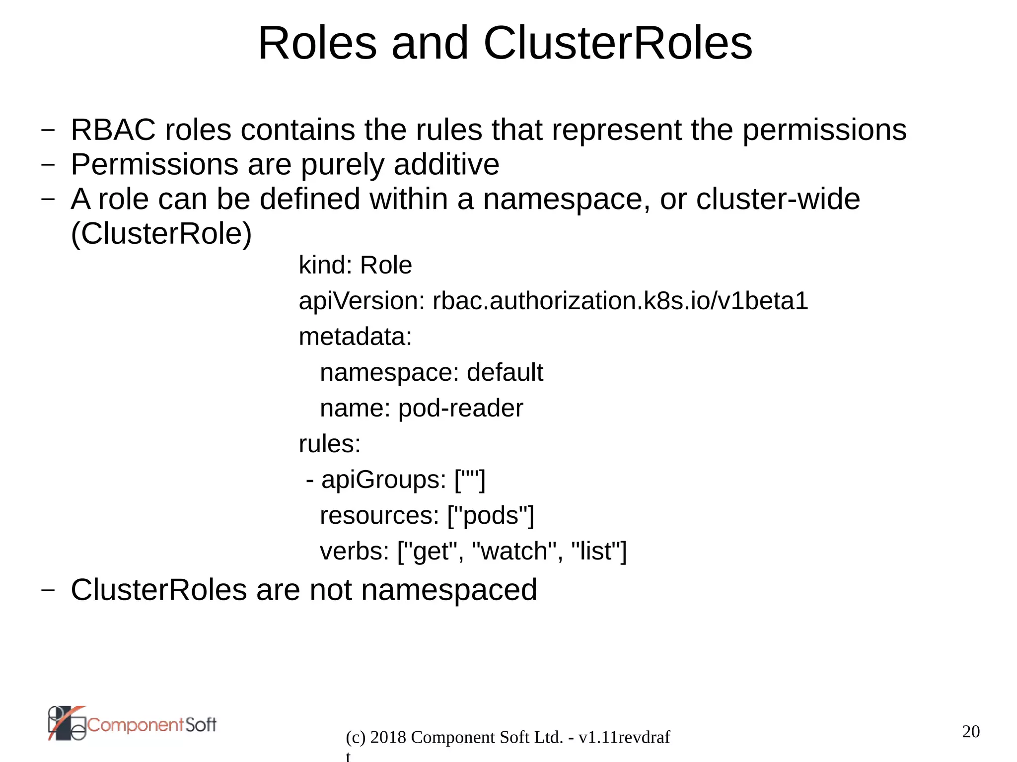 20
(c) 2018 Component Soft Ltd. - v1.11revdraf
Roles and ClusterRoles
– RBAC roles contains the rules that represent the permissions
– Permissions are purely additive
– A role can be defined within a namespace, or cluster-wide
(ClusterRole)
kind: Role
apiVersion: rbac.authorization.k8s.io/v1beta1
metadata:
namespace: default
name: pod-reader
rules:
- apiGroups: [""]
resources: ["pods"]
verbs: ["get", "watch", "list"]
– ClusterRoles are not namespaced
 