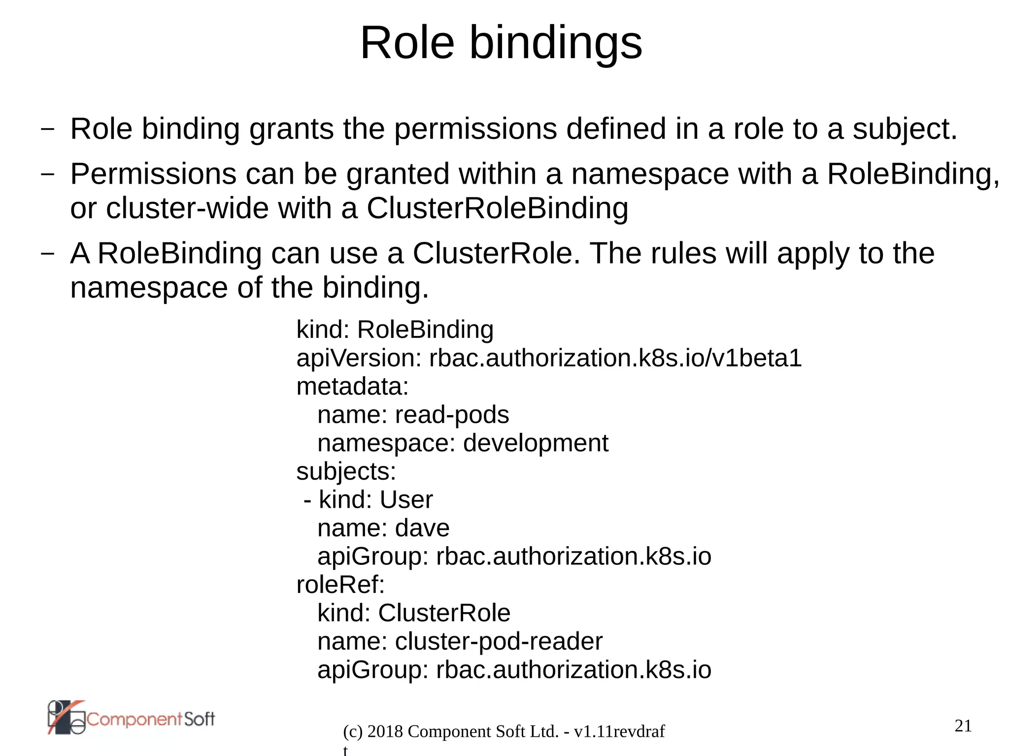 21
(c) 2018 Component Soft Ltd. - v1.11revdraf
Role bindings
– Role binding grants the permissions defined in a role to a subject.
– Permissions can be granted within a namespace with a RoleBinding,
or cluster-wide with a ClusterRoleBinding
– A RoleBinding can use a ClusterRole. The rules will apply to the
namespace of the binding.
kind: RoleBinding
apiVersion: rbac.authorization.k8s.io/v1beta1
metadata:
name: read-pods
namespace: development
subjects:
- kind: User
name: dave
apiGroup: rbac.authorization.k8s.io
roleRef:
kind: ClusterRole
name: cluster-pod-reader
apiGroup: rbac.authorization.k8s.io
 