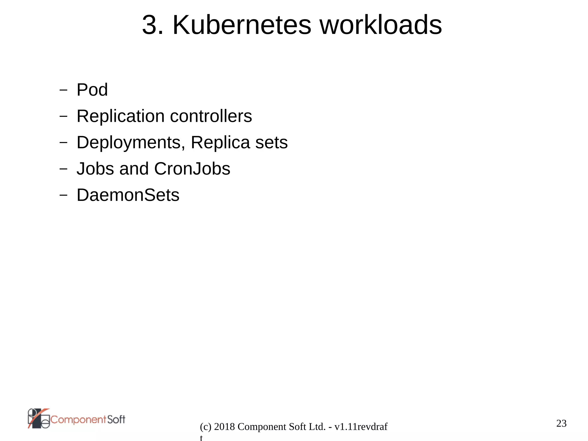 23
(c) 2018 Component Soft Ltd. - v1.11revdraf
3. Kubernetes workloads
– Pod
– Replication controllers
– Deployments, Replica sets
– Jobs and CronJobs
– DaemonSets
 