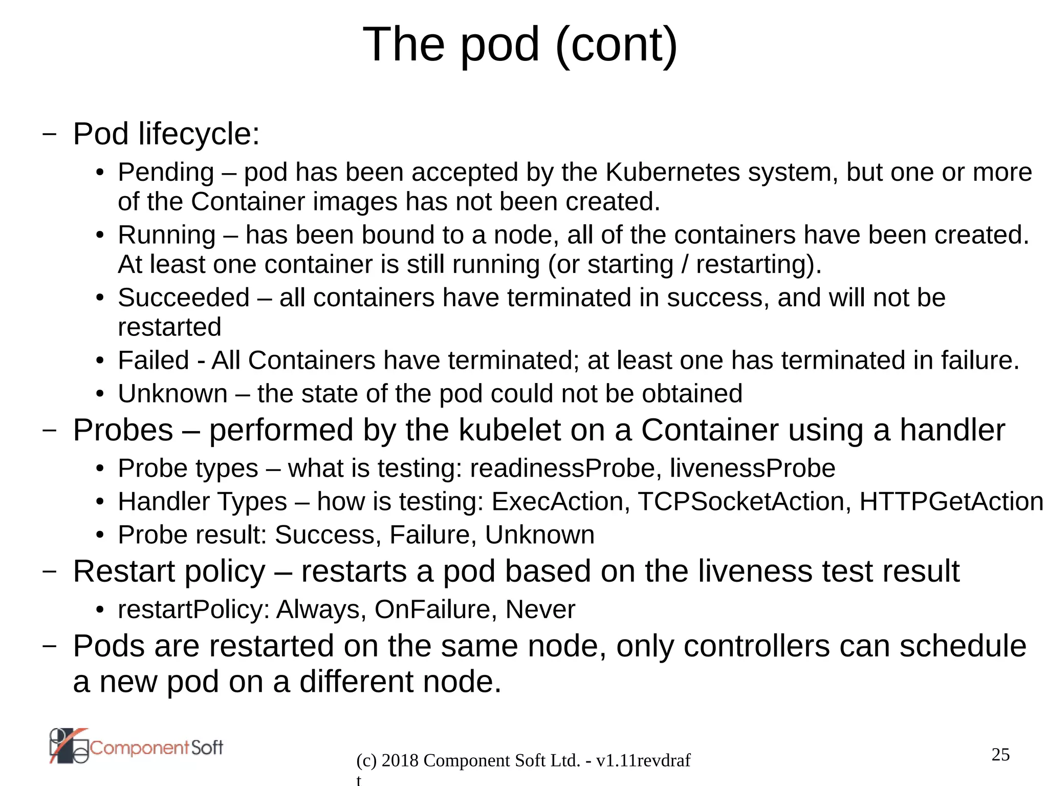 25
(c) 2018 Component Soft Ltd. - v1.11revdraf
The pod (cont)
– Pod lifecycle:
● Pending – pod has been accepted by the Kubernetes system, but one or more
of the Container images has not been created.
● Running – has been bound to a node, all of the containers have been created.
At least one container is still running (or starting / restarting).
● Succeeded – all containers have terminated in success, and will not be
restarted
● Failed - All Containers have terminated; at least one has terminated in failure.
● Unknown – the state of the pod could not be obtained
– Probes – performed by the kubelet on a Container using a handler
● Probe types – what is testing: readinessProbe, livenessProbe
● Handler Types – how is testing: ExecAction, TCPSocketAction, HTTPGetAction
● Probe result: Success, Failure, Unknown
– Restart policy – restarts a pod based on the liveness test result
● restartPolicy: Always, OnFailure, Never
– Pods are restarted on the same node, only controllers can schedule
a new pod on a different node.
 