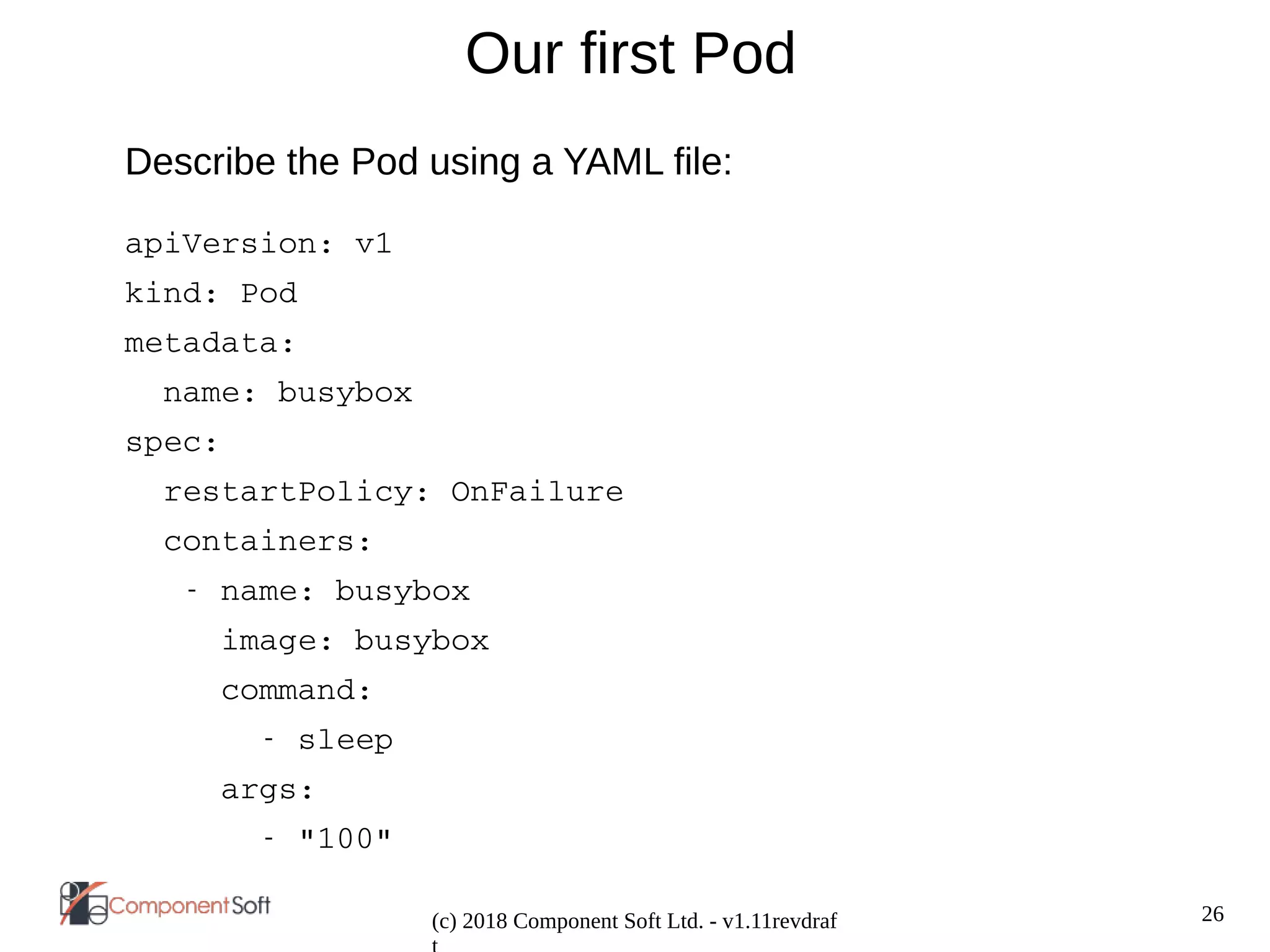 26
(c) 2018 Component Soft Ltd. - v1.11revdraf
Our first Pod
Describe the Pod using a YAML file:
apiVersion: v1
kind: Pod
metadata:
  name: busybox
spec:
  restartPolicy: OnFailure
  containers:
   ­ name: busybox
     image: busybox
     command:
       ­ sleep
     args:
       ­ "100"
 