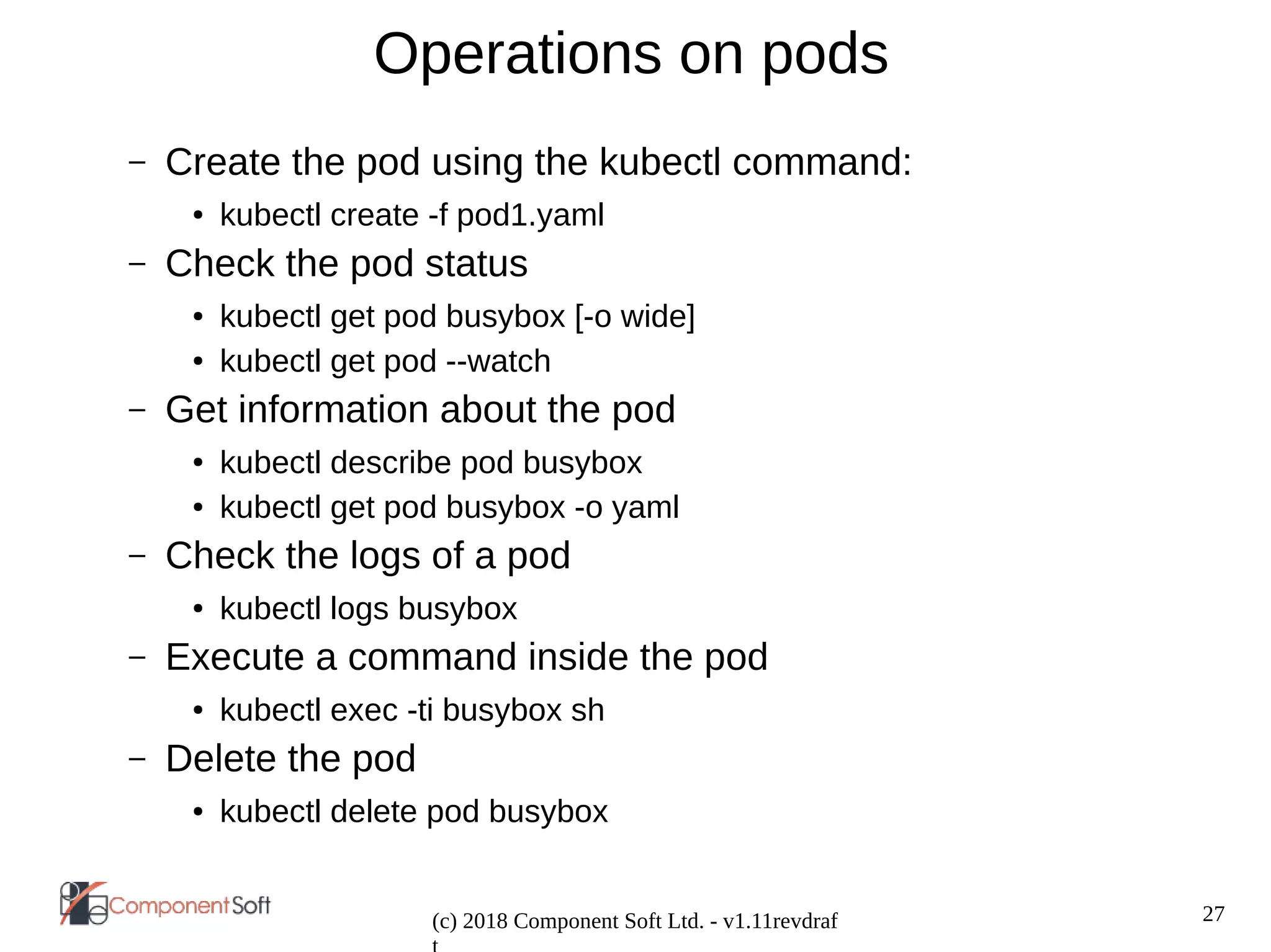 27
(c) 2018 Component Soft Ltd. - v1.11revdraf
Operations on pods
– Create the pod using the kubectl command:
● kubectl create -f pod1.yaml
– Check the pod status
● kubectl get pod busybox [-o wide]
● kubectl get pod --watch
– Get information about the pod
● kubectl describe pod busybox
● kubectl get pod busybox -o yaml
– Check the logs of a pod
● kubectl logs busybox
– Execute a command inside the pod
● kubectl exec -ti busybox sh
– Delete the pod
● kubectl delete pod busybox
 