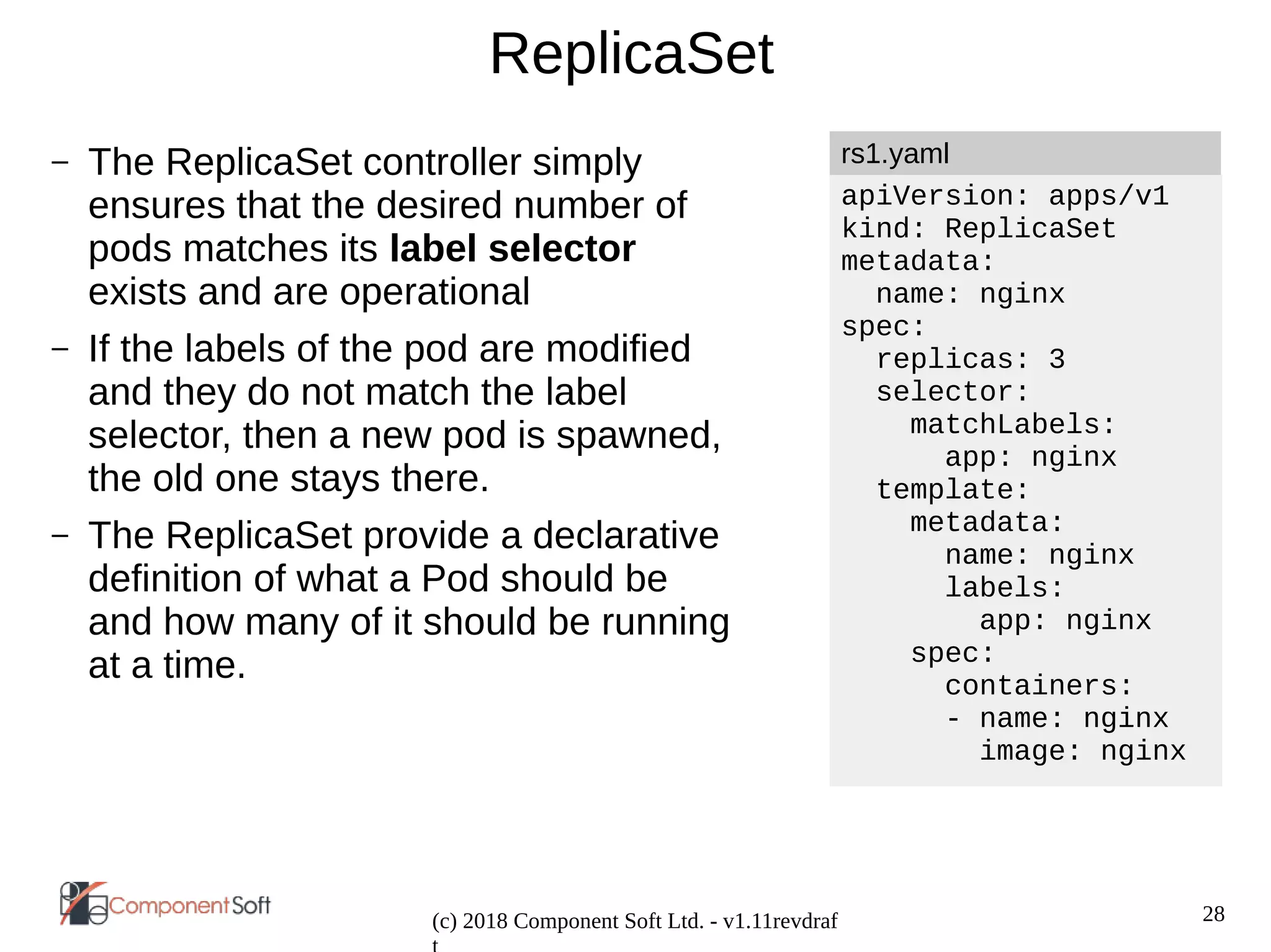 28
(c) 2018 Component Soft Ltd. - v1.11revdraf
ReplicaSet
– The ReplicaSet controller simply
ensures that the desired number of
pods matches its label selector
exists and are operational
– If the labels of the pod are modified
and they do not match the label
selector, then a new pod is spawned,
the old one stays there.
– The ReplicaSet provide a declarative
definition of what a Pod should be
and how many of it should be running
at a time.
apiVersion: apps/v1
kind: ReplicaSet
metadata:
name: nginx
spec:
replicas: 3
selector:
matchLabels:
app: nginx
template:
metadata:
name: nginx
labels:
app: nginx
spec:
containers:
- name: nginx
image: nginx
rs1.yaml
 