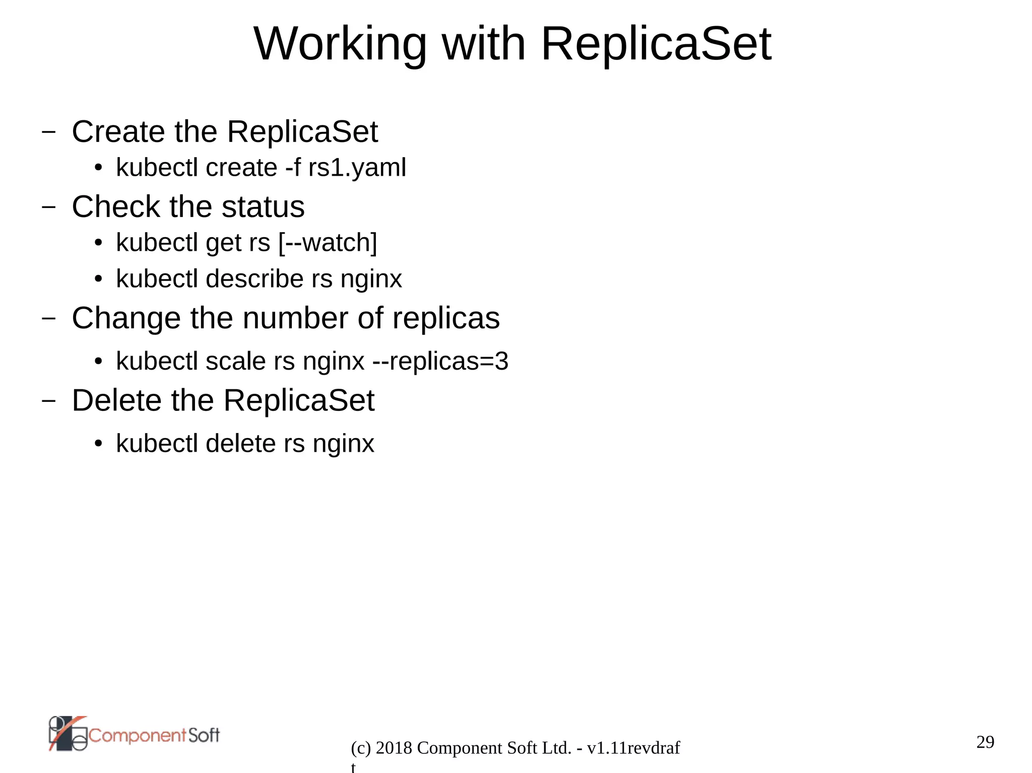 29
(c) 2018 Component Soft Ltd. - v1.11revdraf
Working with ReplicaSet
– Create the ReplicaSet
● kubectl create -f rs1.yaml
– Check the status
● kubectl get rs [--watch]
● kubectl describe rs nginx
– Change the number of replicas
● kubectl scale rs nginx --replicas=3
– Delete the ReplicaSet
● kubectl delete rs nginx
 