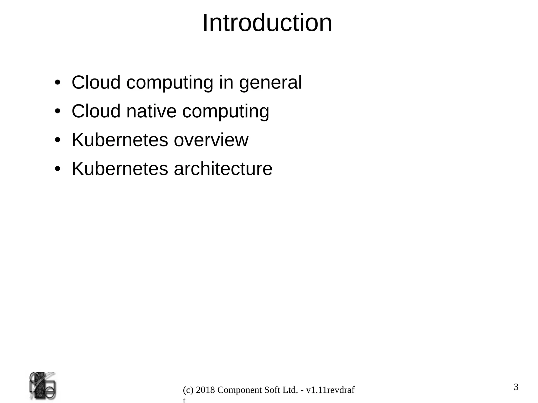 3
(c) 2018 Component Soft Ltd. - v1.11revdraf
Introduction
● Cloud computing in general
● Cloud native computing
● Kubernetes overview
● Kubernetes architecture
 