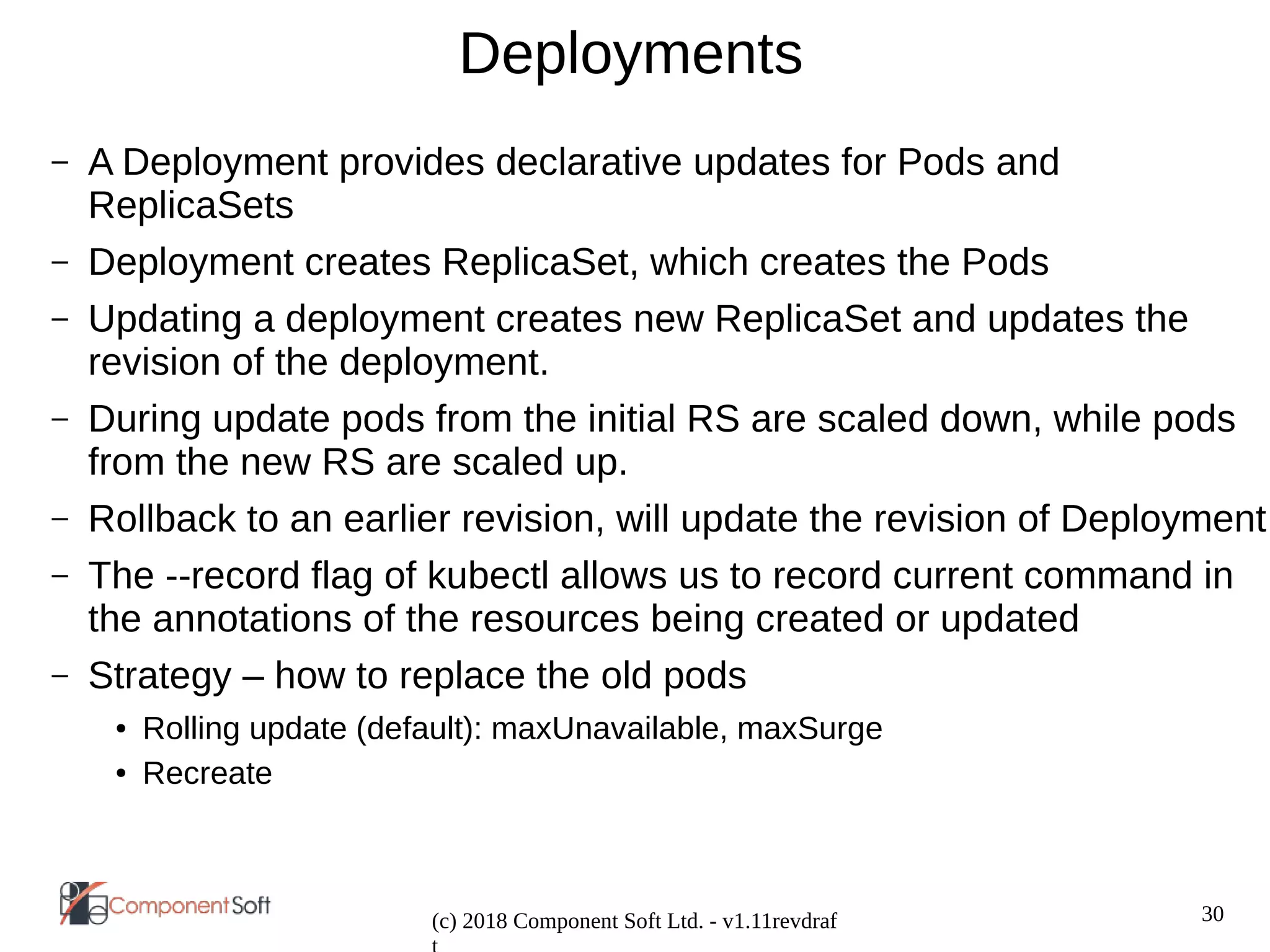 30
(c) 2018 Component Soft Ltd. - v1.11revdraf
Deployments
– A Deployment provides declarative updates for Pods and
ReplicaSets
– Deployment creates ReplicaSet, which creates the Pods
– Updating a deployment creates new ReplicaSet and updates the
revision of the deployment.
– During update pods from the initial RS are scaled down, while pods
from the new RS are scaled up.
– Rollback to an earlier revision, will update the revision of Deployment
– The --record flag of kubectl allows us to record current command in
the annotations of the resources being created or updated
– Strategy – how to replace the old pods
● Rolling update (default): maxUnavailable, maxSurge
● Recreate
 